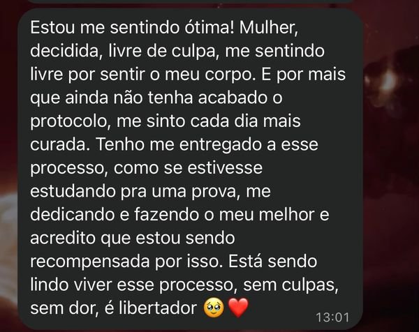 Print do WhatsApp: “Estou me sentindo ótima! Mulher, decidida, livre de culpa, me sentindo livre por sentir o meu corpo. E por mais que ainda não tenha acabado o protocolo, me sinto cada dia mais curada. Tenho me entregado a esse processo, como se estivesse estudando pra uma prova, me dedicando e fazendo o meu melhor e acredito que estou sendo recompensada por isso. Está sendo lindo viver esse processo, sem culpas, sem dor, é libertador.”