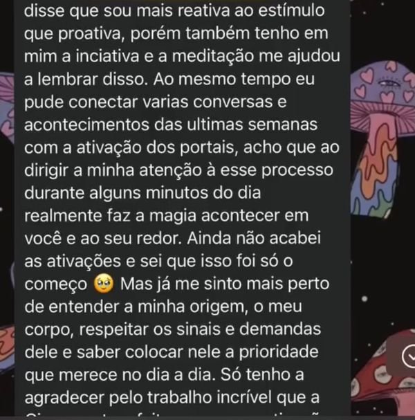 Continuação do relato: “Sempre disse que sou mais reativa ao estímulo que proativa, porém também tenho em mim a inciativa e a meditação me ajudou a lembrar disso. Ao mesmo tempo eu pude conectar varias conversas e acontecimentos das ultimas semanas com a ativação dos portais, acho que ao dirigir a minha atenção à esse processo durante alguns minutos do dia realmente faz a magia acontecer em você e ao seu redor. Ainda não acabei as ativações e sei que isso foi só o começo. Mas já me sinto mais perto de entender a minha origem, o meu corpo, respeitar os sinais e demandas dele e saber colocar nele a prioridade que merece no dia a dia. Só tenho a agradecer pelo trabalho incrível…”