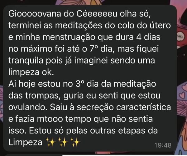 Print do WhatsApp: “Giooooovana do Céeeeeeu olha só, terminei as meditações do colo do útero e minha menstruação que dura 4 dias no máximo foi até o 7º dia, mas fiquei tranquila pois já imaginei sendo uma limpeza ok. Ai hoje estou no 3º dia da meditação das trompas, guria eu senti que estou ovulando. Saiu à secreção característica e fazia mtooo tempo que não sentia isso. Estou só pelas outras etapas da Limpeza.”