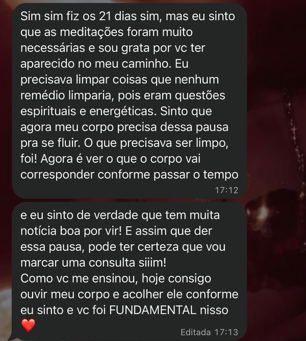 Print do WhatsApp: “Sim sim fiz os 21 dias sim, mas eu sinto que as meditações foram muito necessárias e sou grata por vc ter aparecido no meu caminho. Eu precisava limpar coisas que nenhum remédio limparia, pois eram questões espirituais e energéticas. Sinto que agora meu corpo precisa dessa pausa pra se fluir. O que precisava ser limpo, foi! Agora é ver o que o corpo vai corresponder conforme passar o tempo” e “e eu sinto de verdade que tem muita notícia boa por vir! E assim que der essa pausa, pode ter certeza que vou marcar uma consulta siiim! Como vc me ensinou, hoje consigo ouvir meu corpo e acolher ele conforme eu sinto e vc foi FUNDAMENTAL nisso”